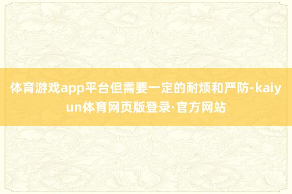 体育游戏app平台但需要一定的耐烦和严防-kaiyun体育网页版登录·官方网站