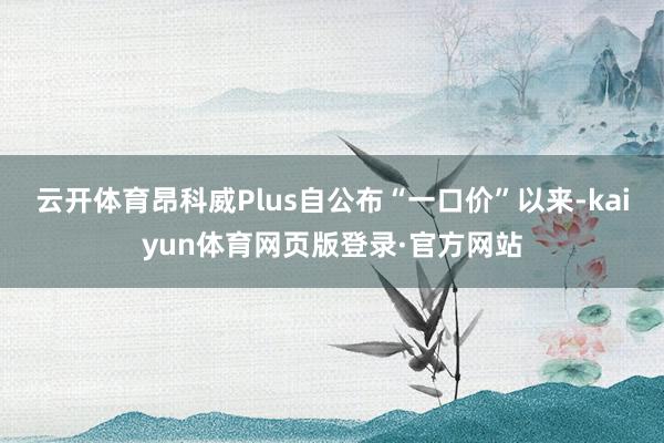 云开体育昂科威Plus自公布“一口价”以来-kaiyun体育网页版登录·官方网站