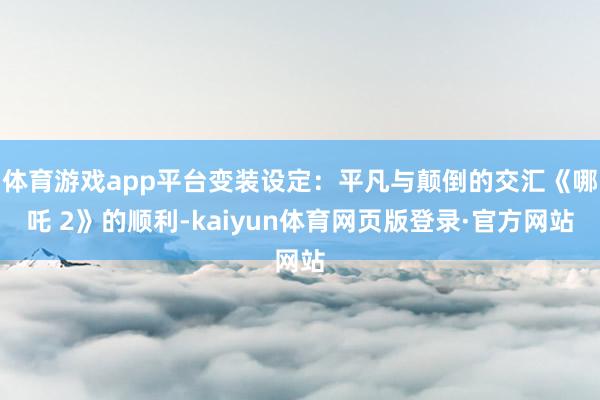 体育游戏app平台变装设定:平凡与颠倒的交汇《哪吒 2》的顺利-kaiyun体育网页版登录·官方网站