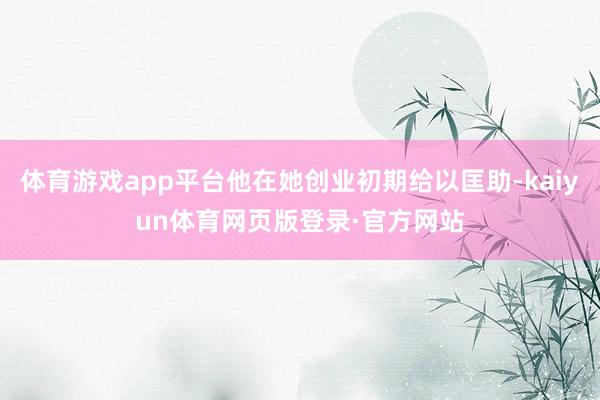 体育游戏app平台他在她创业初期给以匡助-kaiyun体育网页版登录·官方网站