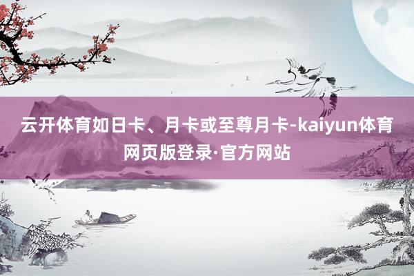 云开体育如日卡、月卡或至尊月卡-kaiyun体育网页版登录·官方网站