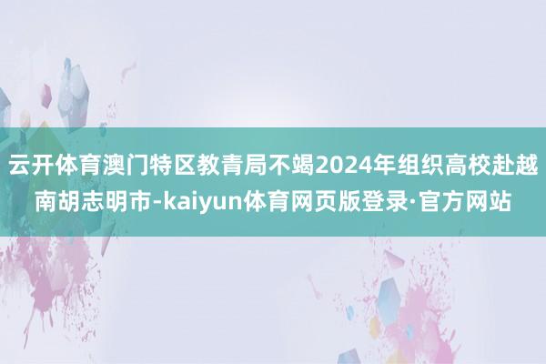 云开体育澳门特区教青局不竭2024年组织高校赴越南胡志明市-kaiyun体育网页版登录·官方网站
