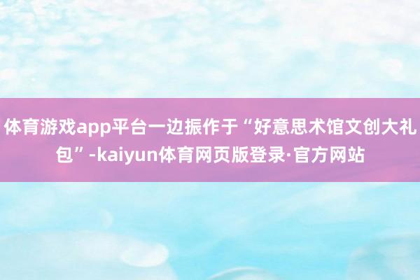 体育游戏app平台一边振作于“好意思术馆文创大礼包”-kaiyun体育网页版登录·官方网站