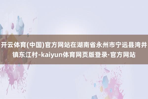 开云体育(中国)官方网站在湖南省永州市宁远县湾井镇东江村-kaiyun体育网页版登录·官方网站