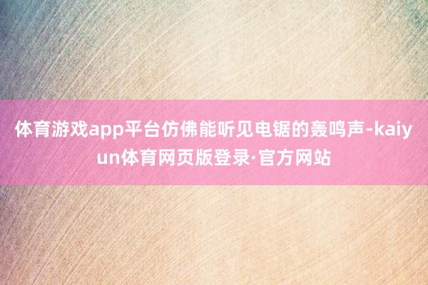 体育游戏app平台仿佛能听见电锯的轰鸣声-kaiyun体育网页版登录·官方网站