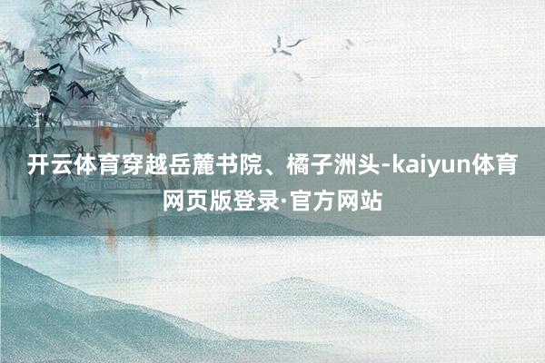 开云体育穿越岳麓书院、橘子洲头-kaiyun体育网页版登录·官方网站