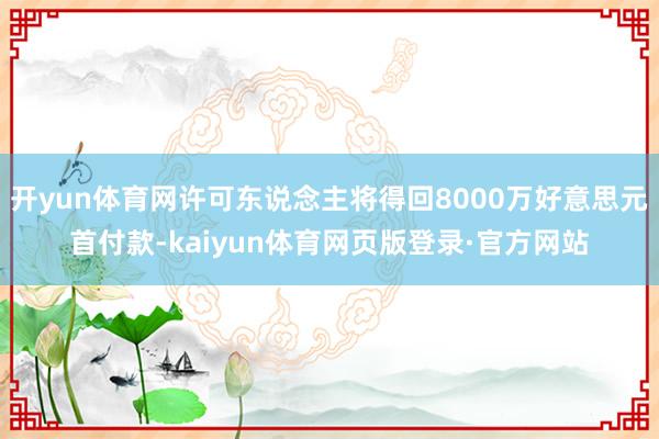 开yun体育网许可东说念主将得回8000万好意思元首付款-kaiyun体育网页版登录·官方网站