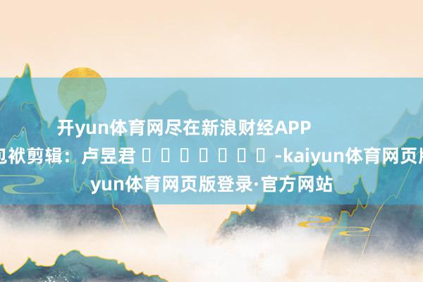 开yun体育网尽在新浪财经APP 包袱剪辑:卢昱君 -kaiyun体育网页版登录·官方网站