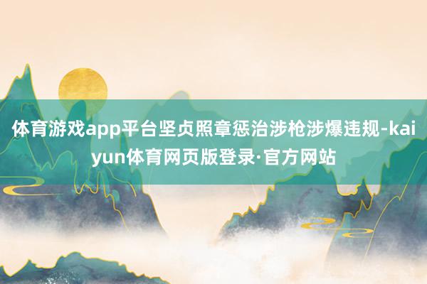体育游戏app平台坚贞照章惩治涉枪涉爆违规-kaiyun体育网页版登录·官方网站