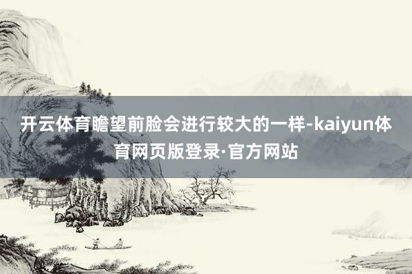 开云体育瞻望前脸会进行较大的一样-kaiyun体育网页版登录·官方网站