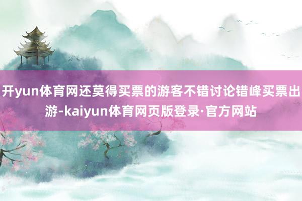 开yun体育网还莫得买票的游客不错讨论错峰买票出游-kaiyun体育网页版登录·官方网站