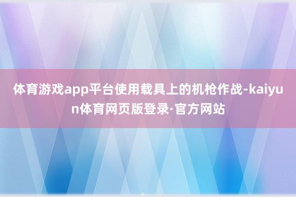 体育游戏app平台使用载具上的机枪作战-kaiyun体育网页版登录·官方网站