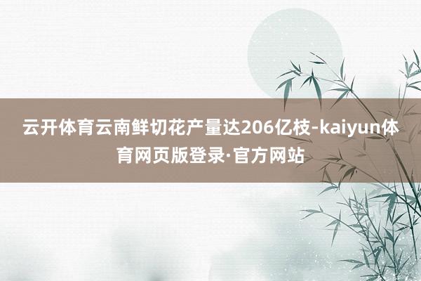 云开体育云南鲜切花产量达206亿枝-kaiyun体育网页版登录·官方网站