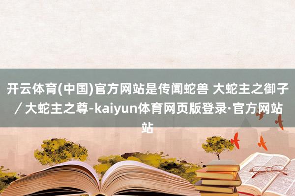 开云体育(中国)官方网站是传闻蛇兽 大蛇主之御子／大蛇主之尊-kaiyun体育网页版登录·官方网站