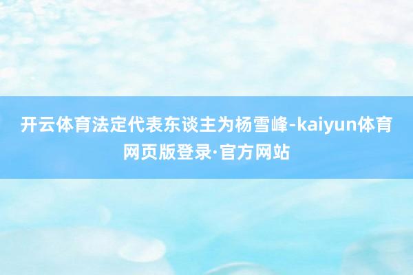 开云体育法定代表东谈主为杨雪峰-kaiyun体育网页版登录·官方网站