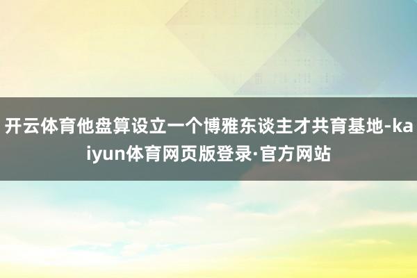 开云体育他盘算设立一个博雅东谈主才共育基地-kaiyun体育网页版登录·官方网站