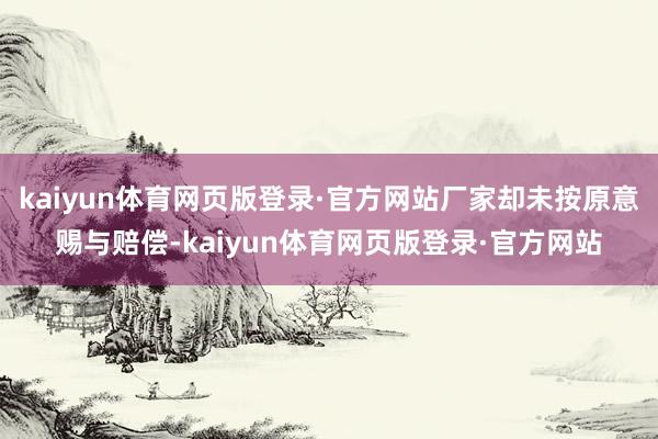 kaiyun体育网页版登录·官方网站厂家却未按原意赐与赔偿-kaiyun体育网页版登录·官方网站