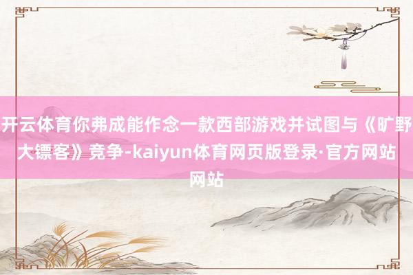开云体育你弗成能作念一款西部游戏并试图与《旷野大镖客》竞争-kaiyun体育网页版登录·官方网站