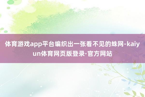 体育游戏app平台编织出一张看不见的蛛网-kaiyun体育网页版登录·官方网站