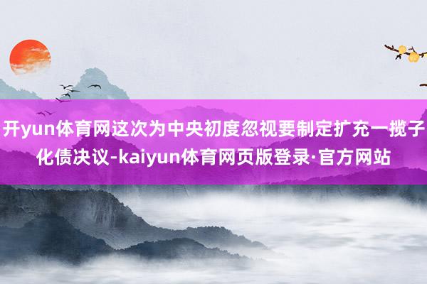 开yun体育网这次为中央初度忽视要制定扩充一揽子化债决议-kaiyun体育网页版登录·官方网站