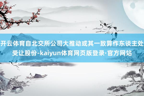 开云体育自北交所公司大推动或其一致算作东谈主处受让股份-kaiyun体育网页版登录·官方网站