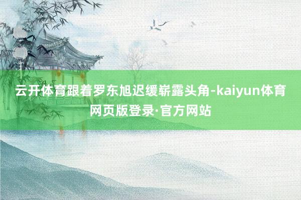 云开体育跟着罗东旭迟缓崭露头角-kaiyun体育网页版登录·官方网站
