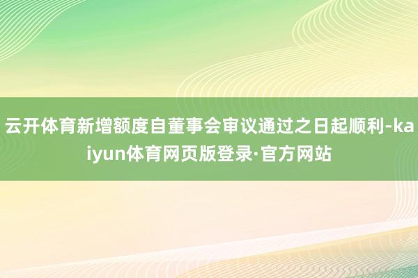 云开体育新增额度自董事会审议通过之日起顺利-kaiyun体育网页版登录·官方网站