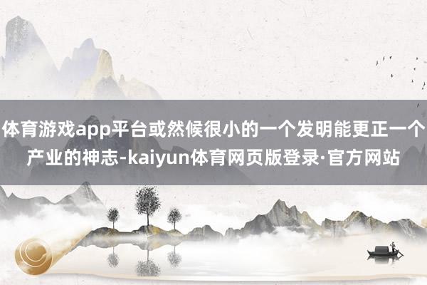 体育游戏app平台或然候很小的一个发明能更正一个产业的神志-kaiyun体育网页版登录·官方网站