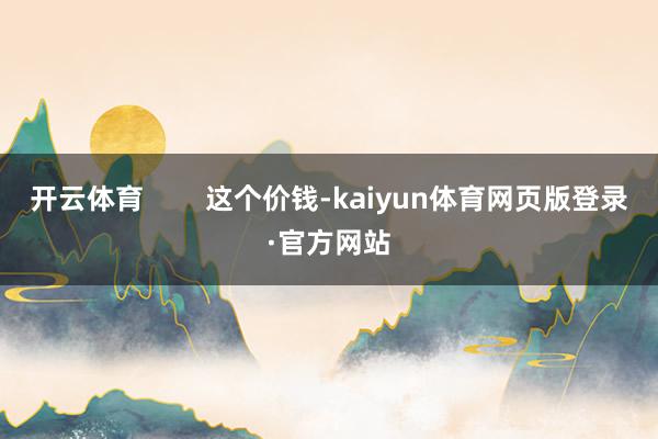 开云体育 这个价钱-kaiyun体育网页版登录·官方网站