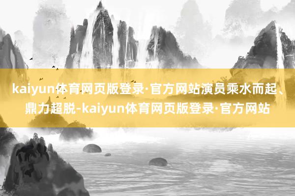 kaiyun体育网页版登录·官方网站演员乘水而起、鼎力超脱-kaiyun体育网页版登录·官方网站
