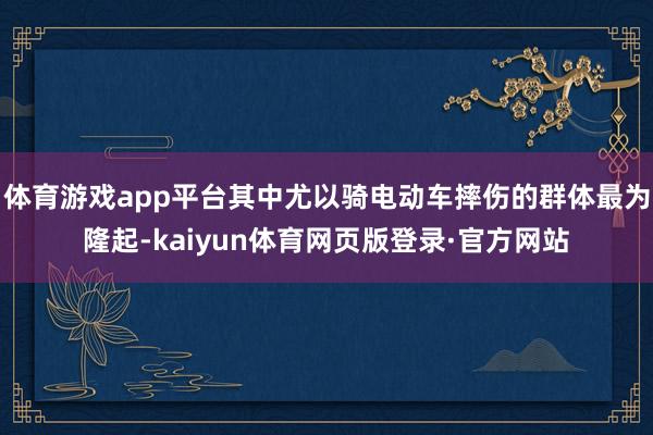 体育游戏app平台其中尤以骑电动车摔伤的群体最为隆起-kaiyun体育网页版登录·官方网站