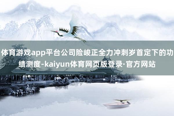 体育游戏app平台公司险峻正全力冲刺岁首定下的功绩测度-kaiyun体育网页版登录·官方网站