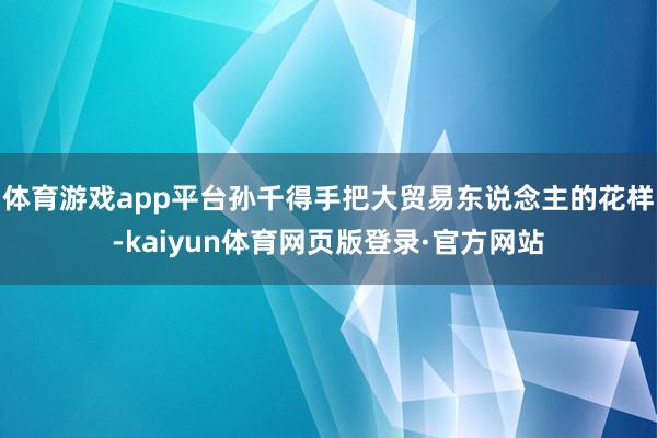 体育游戏app平台孙千得手把大贸易东说念主的花样-kaiyun体育网页版登录·官方网站