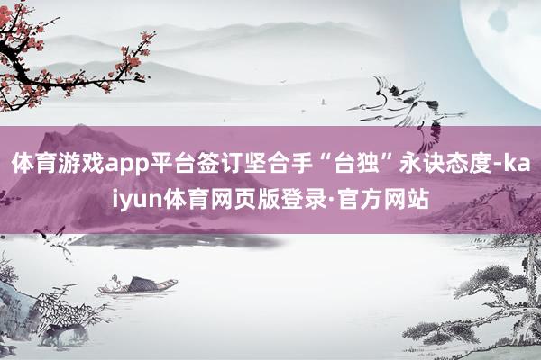 体育游戏app平台签订坚合手“台独”永诀态度-kaiyun体育网页版登录·官方网站