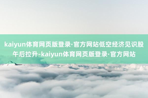 kaiyun体育网页版登录·官方网站低空经济见识股午后拉升-kaiyun体育网页版登录·官方网站