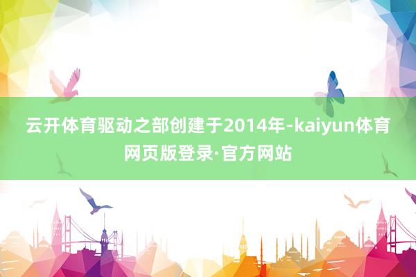 云开体育驱动之部创建于2014年-kaiyun体育网页版登录·官方网站