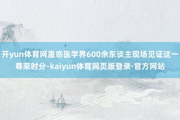 开yun体育网蛊惑医学界600余东谈主现场见证这一尊荣时分-kaiyun体育网页版登录·官方网站