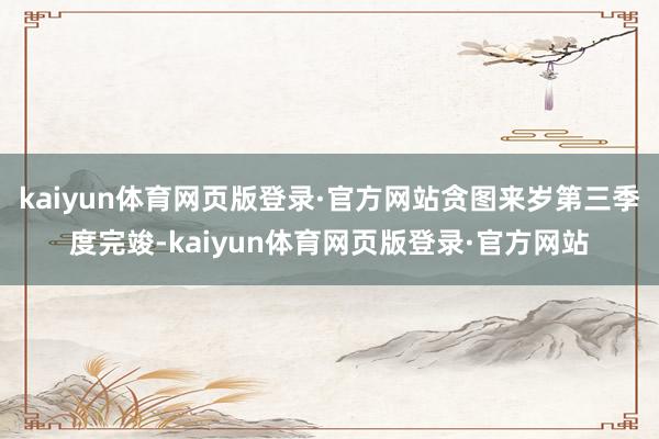 kaiyun体育网页版登录·官方网站贪图来岁第三季度完竣-kaiyun体育网页版登录·官方网站