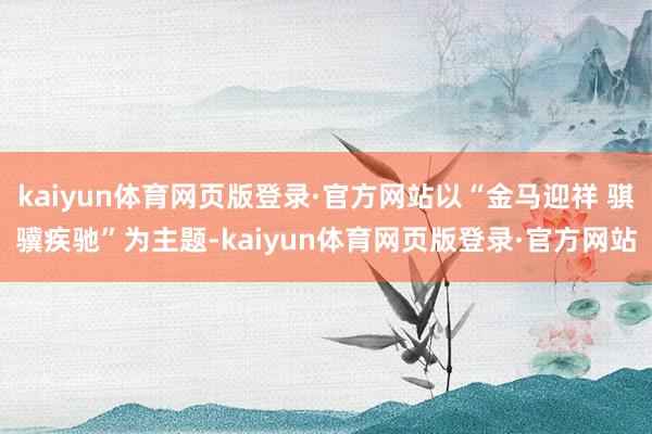 kaiyun体育网页版登录·官方网站以“金马迎祥 骐骥疾驰”为主题-kaiyun体育网页版登录·官方网站
