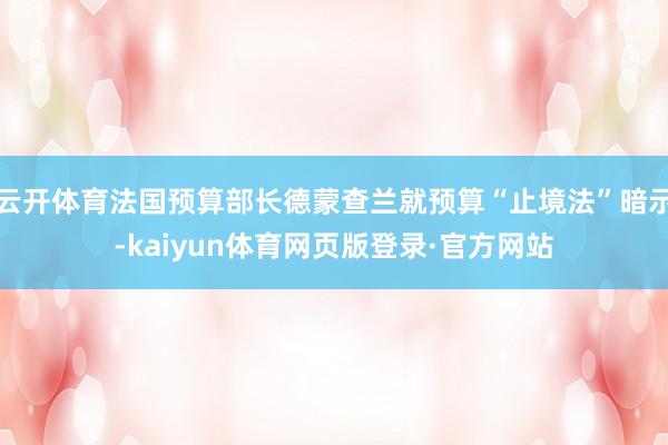 云开体育法国预算部长德蒙查兰就预算“止境法”暗示-kaiyun体育网页版登录·官方网站
