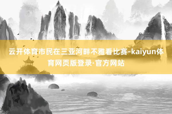 云开体育市民在三亚河畔不雅看比赛-kaiyun体育网页版登录·官方网站