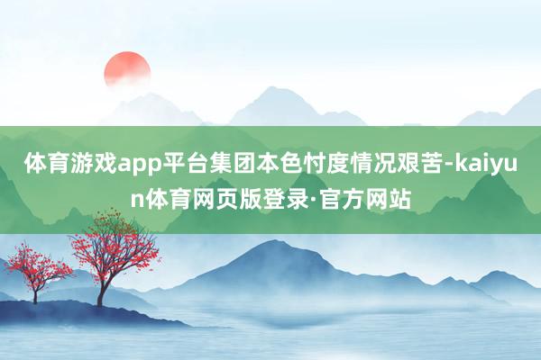 体育游戏app平台集团本色忖度情况艰苦-kaiyun体育网页版登录·官方网站