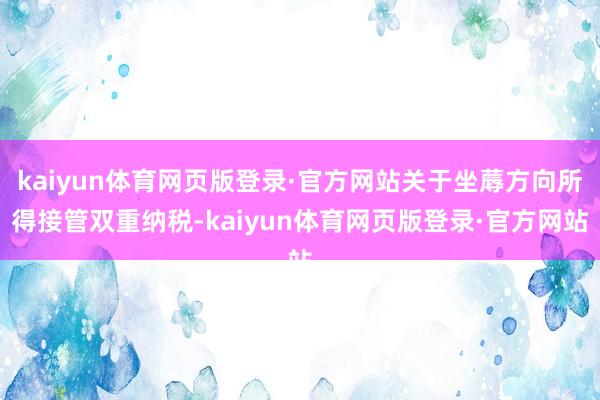 kaiyun体育网页版登录·官方网站关于坐蓐方向所得接管双重纳税-kaiyun体育网页版登录·官方网站