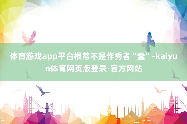 体育游戏app平台根蒂不是作秀者“蠢”-kaiyun体育网页版登录·官方网站