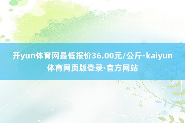 开yun体育网最低报价36.00元/公斤-kaiyun体育网页版登录·官方网站