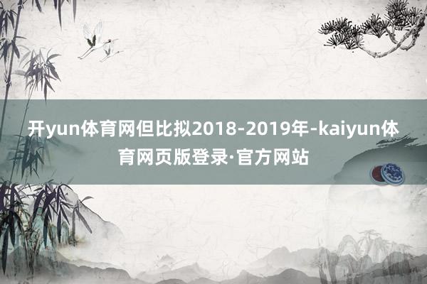 开yun体育网但比拟2018-2019年-kaiyun体育网页版登录·官方网站