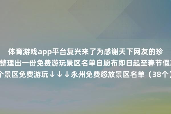 体育游戏app平台复兴来了为感谢天下网友的珍摄和精采永州当地连夜整理出一份免费游玩景区名单自愿布即日起至春节假期技术永州市以下38个景区免费游玩↓↓↓永州免费怒放景区名单（38个）冷水滩区永州丛林植物园零陵区柳宗元文化旅游区零陵区蘋洲书院零陵区东山景区零陵区划眉山红色文化园祁阳市浯溪碑林景区祁阳市石窍源景区祁阳市黄龙景区祁阳市八尺旅游区祁阳市唐家山景区东安县聚德生态文化园景区东安县立德景区双牌县云台山景区双牌桐子坳景区双牌月湖·花千谷景区说念县濂溪故里景区说念县陈树湘红色文化园景区江永县勾蓝瑶寨景区江永县上甘棠古村景区江永县旭日升当代空闲农业园景区江永县千家峒景区江永女书生态博物馆江永县源口生态文化旅游区江华瑶族自治县桐冲口千年瑶寨景区江华瑶族自治县香草源旅游区江华瑶族自治县瑶族文化园景区宁远县九嶷河旅游区宁远县下灌景区宁远舜帝陵景区宁远舜帝庙事业考古公园新田县谈文溪景区新田县小源会议原址景区新田县龙家大院景区蓝山县毛俊俗例文化景区蓝山县百叠岭景区蓝山县蓝山谷景区蓝山县湘江源景区金洞处理区金洞楠木景区除了好意思景永州好意思食相似不行亏负柳子家宴> 东安鸡> 零陵牛扣> 永州血鸭> 瑶家腊肉> 蓝山血灌肠> 祁阳曲米鱼> 瑶家糍粑> 新田醋水豆腐> 双牌牙山羊肉> 宁远状元水丸子> 江华瑶家十八酿> 说念县黄焖灰鹅> 永州喝螺> 江永瑶山油茶> 起首：轮廓永州发布、江苏新闻裁剪：孔婧审核：王宏伟【起首：微讯江苏】-kaiyun体育网页版登录·官方网站
