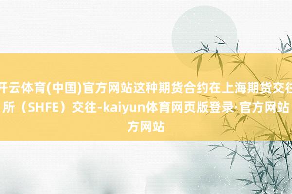 开云体育(中国)官方网站这种期货合约在上海期货交往所（SHFE）交往-kaiyun体育网页版登录·官方网站