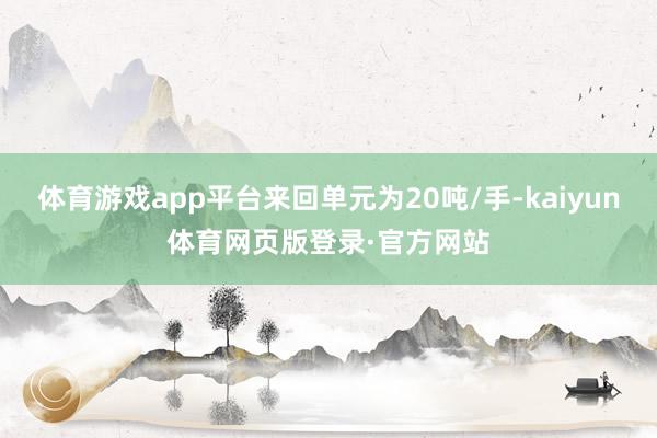 体育游戏app平台来回单元为20吨/手-kaiyun体育网页版登录·官方网站