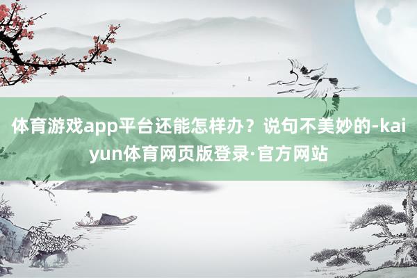 体育游戏app平台还能怎样办？说句不美妙的-kaiyun体育网页版登录·官方网站